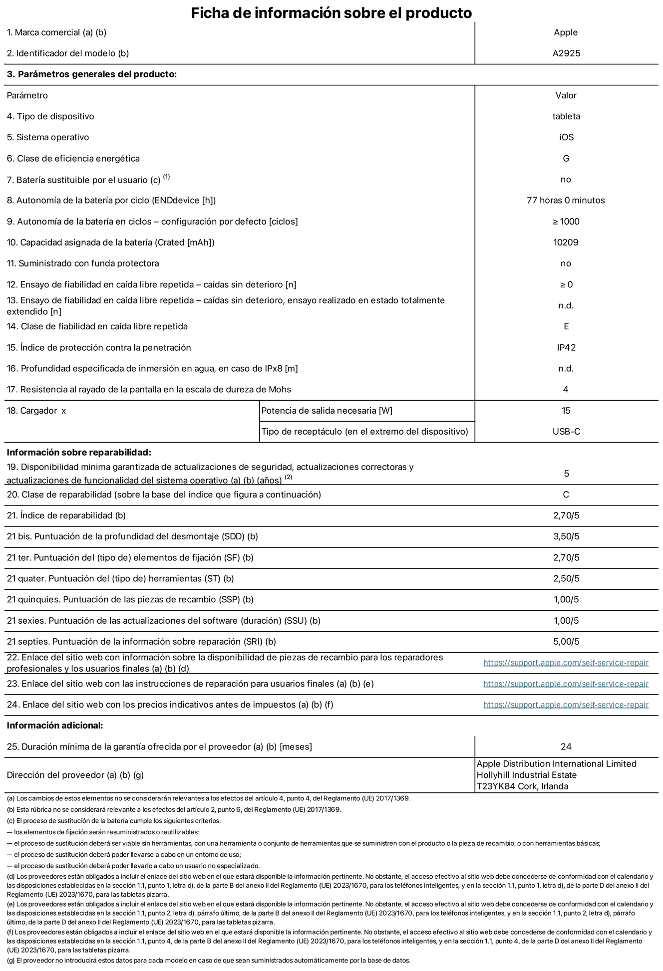 Ficha de información sobre el producto del iPad Pro Wi‑Fi de 13 pulgadas. Modelo A2925. Suministrado por Apple Distribution International Limited con sede en Hollyhill Industrial Estate, T23 YK84 Cork (Irlanda). Tipo de dispositivo: Tablet. Sistema operativo: iOS. Clase de eficiencia energética: G. Batería sustituible por el usuario: No. Autonomía de la batería: 77 horas. Autonomía de la batería en ciclos: ≥ 1.000. Capacidad asignada de la batería: 10.209 mAh. Caídas sin deterioro en ensayo de fiabilidad en caída libre repetida: ≥ 0. Clase de fiabilidad en caída libre repetida: E. Índice de protección contra la penetración: IP42 Resistencia al rayado de la pantalla en la escala de dureza de Mohs: 4. Potencia de salida necesaria del cargador: 15 W. Tipo de receptáculo del cargador: USB‑C. Disponibilidad mínima garantizada de actualizaciones de seguridad, correctoras y de funcionalidad del sistema operativo: 5 años. Clase de reparabilidad: C. Índice de reparabilidad: 2,70/5. Puntuación de la profundidad del desmontaje: 3,50/5. Puntuación de los elementos de fijación: 2,70/5. Puntuación de las herramientas: 2,50/5. Puntuación de las piezas de recambio: 1/5. Puntuación de las actualizaciones de software: 1/5. Puntuación de información sobre reparación: 5/5. Enlace del sitio web con información sobre la disponibilidad de piezas de recambio para reparadores profesionales y usuarios finales: https://support.apple.com/self-service-repair. Enlace del sitio web con las instrucciones de reparación para usuarios finales: https://support.apple.com/self-service-repair. Enlace del sitio web con los precios indicativos antes de impuestos: https://support.apple.com/self-service-repair. Se ofrece una garantía general de 24 meses.