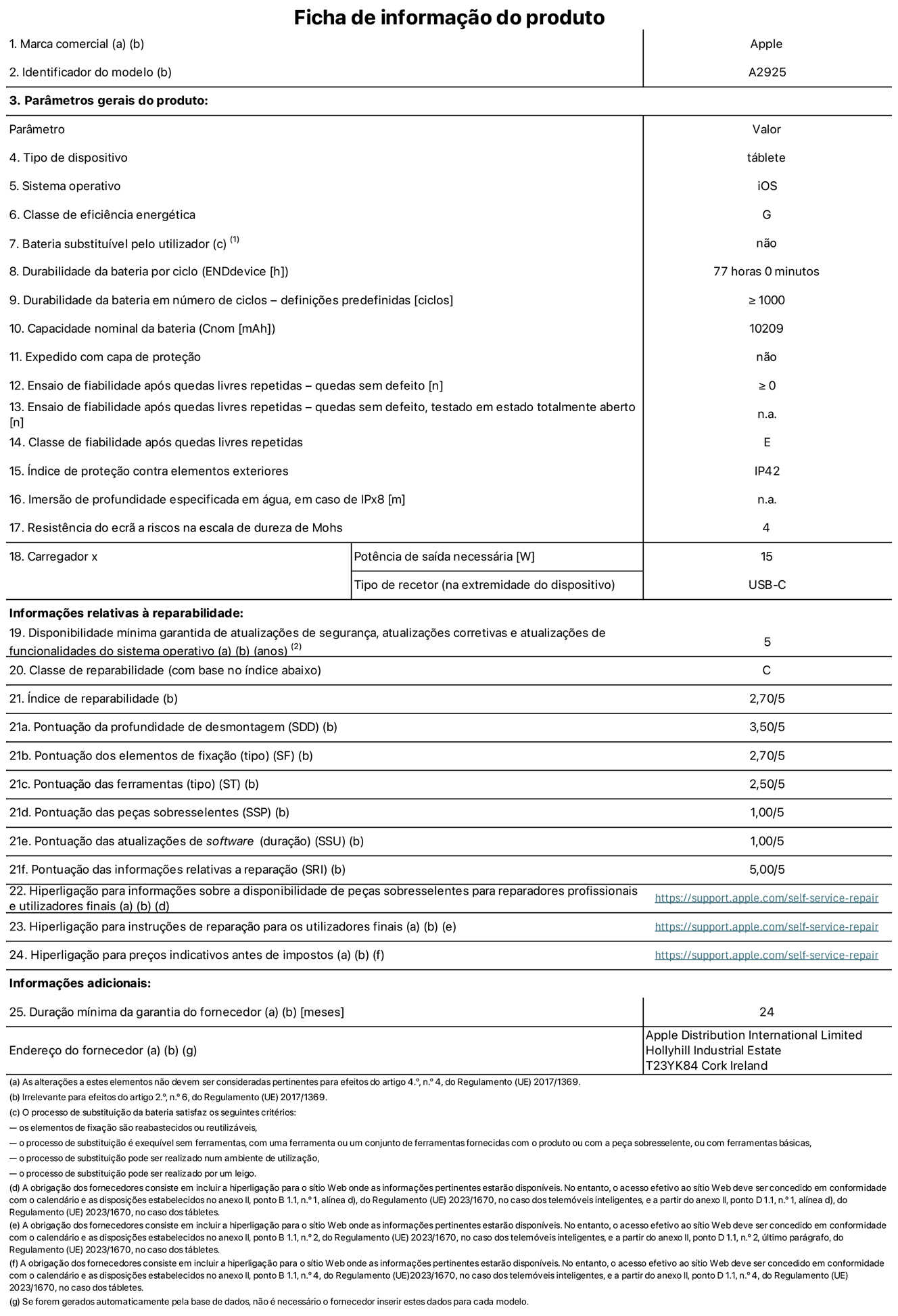 Folha de informações do produto para o iPad Pro de 13 polegadas Wi-Fi. Modelo A2925. Fornecido pela Apple Distribution International Ltd, Hollyhill Industrial Estate. Cork, Irlanda T23 YK84. Tipo de dispositivo: tablet. Sistema operativo: iOS. Classe de eficiência energética: G. Bateria substituível pelo utilizador: não. Autonomia da bateria: 77 horas. Autonomia da bateria em ciclos: ≥ 1000. Capacidade nominal da bateria: 10 209 mAh. Teste de fiabilidade após quedas livres repetidas - quedas sem defeito: ≥ 0. Classe de fiabilidade após quedas livres repetidas: E. Índice de proteção contra elementos exteriores: IP42. Resistência do ecrã a riscos na escala de dureza de Mohs: 4. Potência de saída necessária do carregador: 15 W. Tipo de recetor do carregador: USB-C. Disponibilidade mínima garantida de atualizações de segurança, atualizações corretivas e atualizações de funcionalidades do sistema operativo: 5 anos. Classe de reparabilidade: C. Índice de reparabilidade: 2,70/5. Pontuação da profundidade de desmontagem: 3,50/5. Pontuação dos elementos de fixação: 2,70/5. Pontuação das ferramentas: 2,50/5. Pontuação das peças sobresselentes: 1,00/5. Pontuação das atualizações de software: 1,00/5. Pontuação das informações relativas a reparação: 5,00/5. Hiperligação para informações sobre a disponibilidade de peças sobresselentes para reparadores profissionais e utilizadores finais: https://support.apple.com/self-service-repair. Hiperligação para instruções de reparação para utilizadores finais: https://support.apple.com/self-service-repair. Hiperligação para preços indicativos antes de impostos: https://support.apple.com/self-service-repair. Oferta de garantia geral de 24 meses.