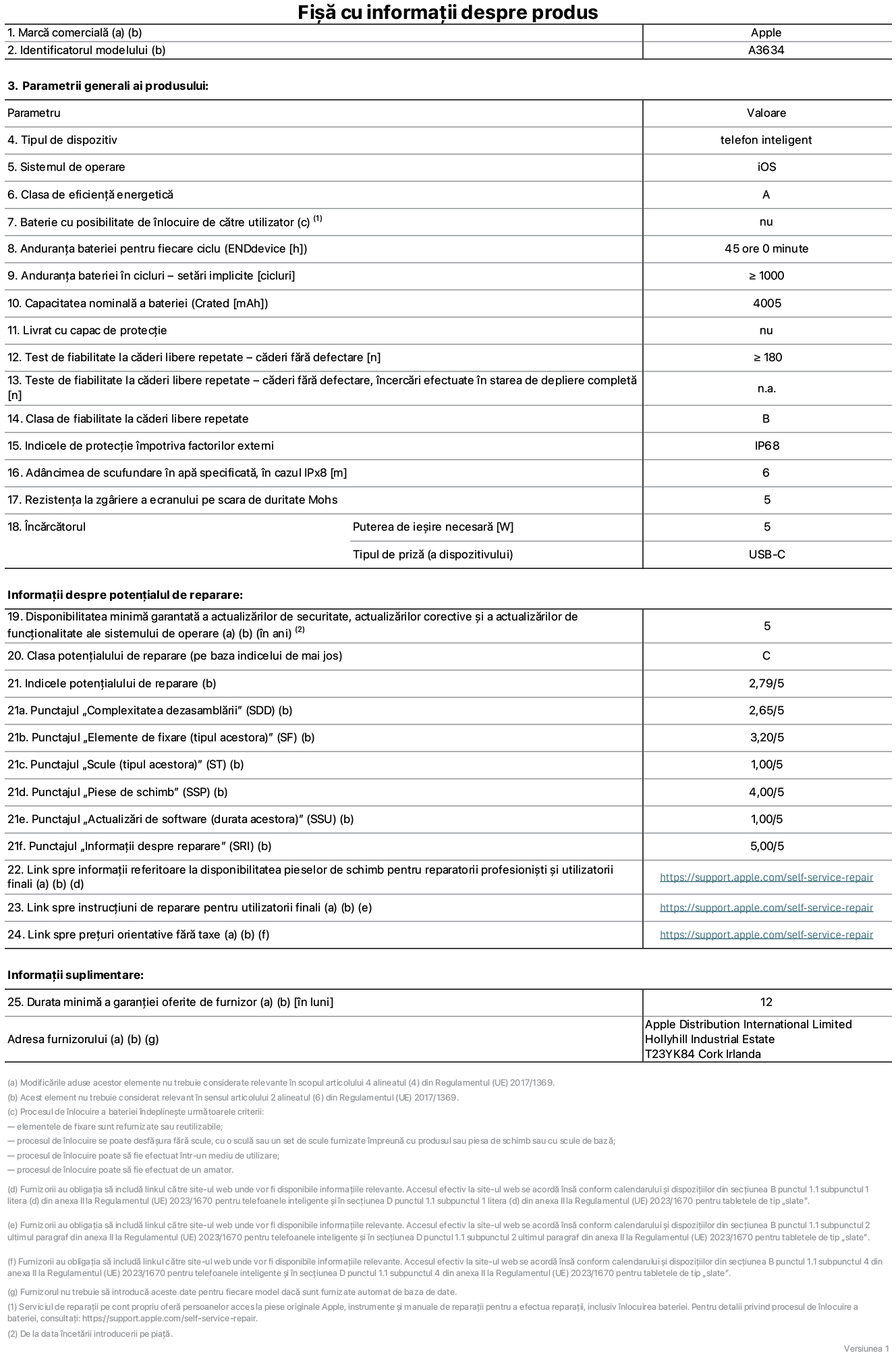 Fișa cu informații despre produs pentru iPhone 17e, modelul A3634. Furnizată de Apple Distribution International Limited, Hollyhill Industrial Estate. Cork, Irlanda, T23 YK84. Tipul de dispozitiv: telefon inteligent. Sistemul de operare: iOS. Clasa de eficiență energetică: A. Baterie cu posibilitate de înlocuire de către utilizator: nu. Anduranța bateriei pentru fiecare ciclu: 45 de ore. Anduranța bateriei în cicluri – setări implicite: mai mare sau egală cu 1000. Capacitate nominală a bateriei: 4005 miliamperi-oră. Livrat cu capac de protecție: nu. Test de fiabilitate la căderi libere repetate – căderi fără defectare: mai mare sau egal cu 180. Test de fiabilitate la căderi libere repetate – căderi fără defectare, încercări efectuate în starea de depliere completă: nu se aplică. Clasa de fiabilitate la căderi libere repetate: B. Indicele de protecție împotriva factorilor externi: IP68. Adâncimea de scufundare în apă specificată, în cazul IPx8: 6 metri. Rezistența la zgâriere a ecranului pe scara de duritate Mohs: 5. Puterea de ieșire necesară pentru încărcător: 5 wați. Tipul de priză pentru încărcător (a dispozitivului): USB-C. Disponibilitatea minimă garantată a actualizărilor de securitate, a actualizărilor corective și a actualizărilor de funcționalitate ale sistemului de operare: 5 ani. Clasa potențialului de reparare: C. Indicele potențialului de reparare: 2,79/5. Punctajul „Complexitatea dezasamblării” (SDD): 2,65/5. Punctajul „Elemente de fixare”: 3,20/5. Punctajul „Instrumente”: 1,00/5. Punctajul „Piese de schimb”: 4,00/5. Punctajul „Actualizări de software”: 1,00/5. Punctajul „Informații despre reparare”: 5,00/5. Link spre informații referitoare la disponibilitatea pieselor de schimb pentru reparatorii profesioniști și utilizatorii finali: https://support.apple.com/self-service-repair. Link spre instrucțiuni de reparare pentru utilizatorii finali: https://support.apple.com/self-service-repair. Link spre prețuri orientative fără taxe: https://support.apple.com/self-service-repair. Garanție generală oferită: 12 luni.